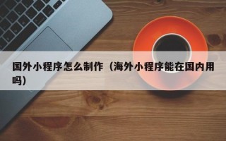 滦南国外小程序怎么制作（海外小程序能在国内用吗）