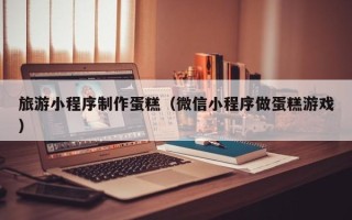 滦南旅游小程序制作蛋糕（微信小程序做蛋糕游戏）